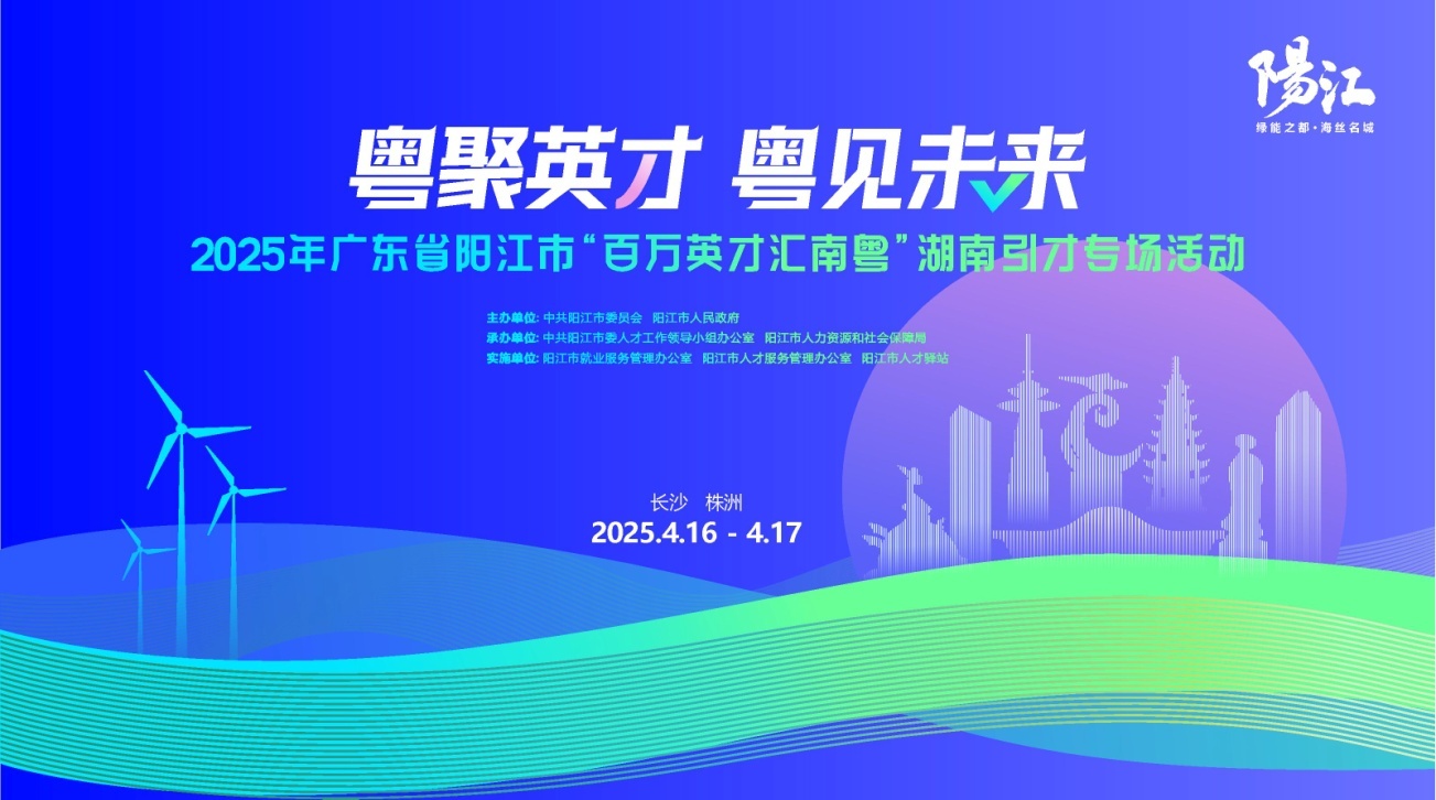 <p>陽江</p> <p>绿能之都.海丝名城</p> <p>粤聚英才粤见未来</p> <p>2025年广东省阳江市“百万英才汇南粤"湖南引才专场活动</p> <p>主办单位:中共阳江市委员会阳江市人民政府</p> <p>承办单位:中共阳江市委人才工作领导小组办公室阳江市人力资源和社会保障局</p> <p>实施单位:阳江市就业服务管理办公室阳江市人才服务管理办公室阳江市人才驿站</p> <p>长沙株洲</p> <p>2025.4.16-4.17</p>
