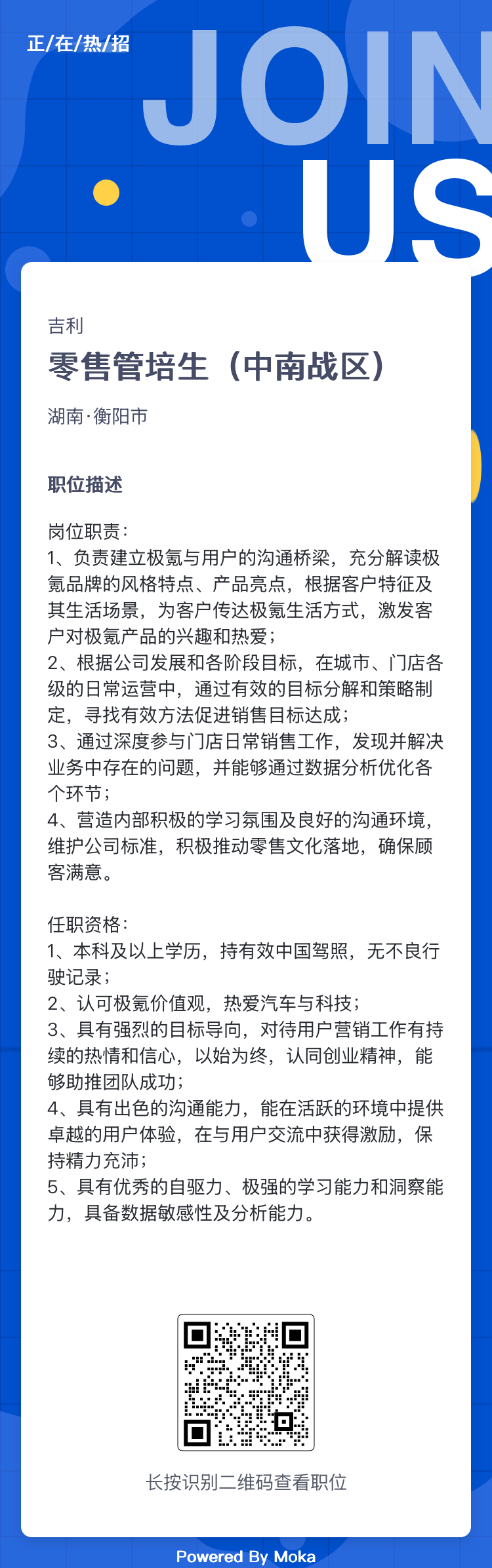 <p>正/在/热/招</p> <p>JOIN</p> <p> </p> <p>吉利</p> <p>零售管培生(中南战区)</p> <p>湖南.衡阳市</p> <p>职位描述</p> <p>岗位职责:</p> <p>1、 负责建立极氪与用户的沟通桥梁,充分解读极</p> <p>氪品牌的风格特点、产品亮点,根据客户特征及</p> <p>其生活场景,为客户传达极氪生活方式,激发客</p> <p>户对极氪产品的兴趣和热爱;</p> <p>2、根据公司发展和各阶段目标,在城市、门店各</p> <p>级的日常运营中,通过有效的目标分解和策略制</p> <p>定,寻找有效方法促进销售目标达成;</p> <p>3、通过深度参与1店日常销售工作,发现并解决</p> <p>业务中存在的问题,并能够通过数据分析优化各</p> <p>个环节;</p> <p>4、营造内部积极的学习氛围及良好的沟通环境,</p> <p>维护公司标准,积极推动零售文化落地,确保顾</p> <p>客满意。</p> <p>任职资格:</p> <p>1、 本科及以.上学历,持有效中国驾照,无不良行</p> <p>驶记录;</p> <p>2、认可极氪价值观,热爱汽车与科技;</p> <p>3、具有强烈的目标导向,对待用户营销工作有持</p> <p>续的热情和信心,以始为终,认同创业精神,能</p> <p>够助推团队成功;</p> <p>4、具有出色的沟通能力,能在活跃的环境中提供</p> <p>卓越的用户体验,在与用户交流中获得激励,保</p> <p>持精力充沛;</p> <p>5、具有优秀的自驱力、极强的学习能力和洞察能</p> <p>力,具备数据敏感性及分析能力。</p> <p>;0</p> <p>gliyl</p> <p>h2.</p> <p>长按识别二维码查看职位</p> <p>Powered By Moka</p>